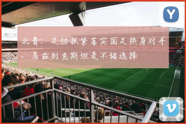 北青：足协抓紧落实国足热身对手，乌兹别克斯坦是不错选择