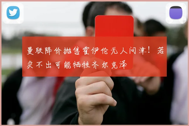曼联降价抛售霍伊伦无人问津！若卖不出可能牺牲齐尔克泽