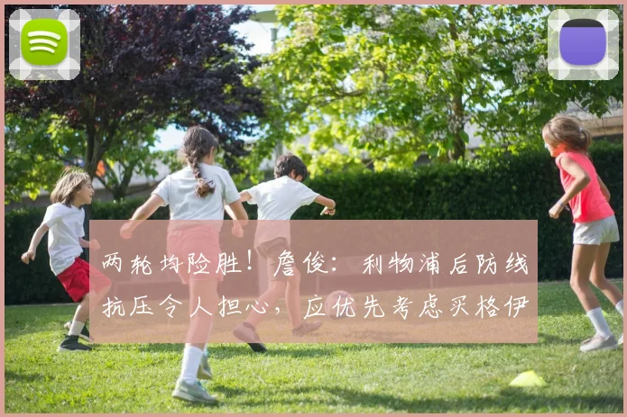 两轮均险胜！詹俊：利物浦后防线抗压令人担心，应优先考虑买格伊
